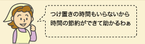 つけ置きの時間もいらないから 時間の節約ができて助かるわぁ